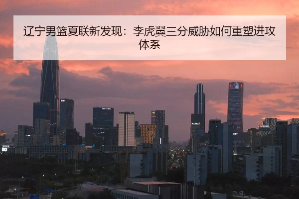 辽宁男篮夏联新发现：李虎翼三分威胁如何重塑进攻体系