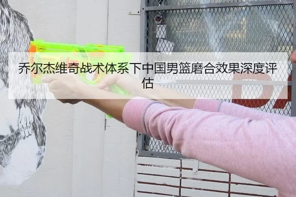 乔尔杰维奇战术体系下中国男篮磨合效果深度评估
