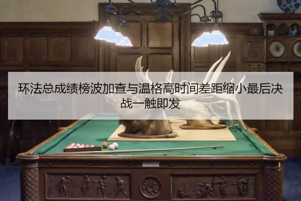 环法总成绩榜波加查与温格高时间差距缩小最后决战一触即发