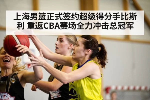 上海男篮正式签约超级得分手比斯利 重返CBA赛场全力冲击总冠军