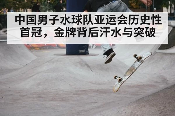 中国男子水球队亚运会历史性首冠,金牌背后汗水与突破