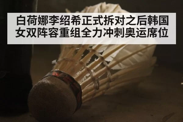 白荷娜李绍希正式拆对之后韩国女双阵容重组全力冲刺奥运席位