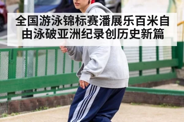 全国游泳锦标赛潘展乐百米自由泳破亚洲纪录创历史新篇
