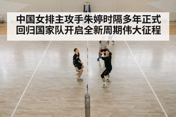 中国女排主攻手朱婷时隔多年正式回归国家队开启全新周期伟大征程